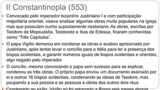 II Constantinopla (553)
 Convocado pelo imperador bizantino Justiniano I e com participação
majoritária oriental, visava analisar algumas obras muito populares na igreja,
mas que possuíam cunho supostamente nestoriano. As obras, escritas por
Teodoro de Mopsuéstia, Teodoreto e Ibas de Edessa, ficaram conhecidas
como “Três Capítulos”.
 O papa Vigílio demorou em condenar as obras e acabou aprisionado por
Justiniano, após tentar levar o concílio para a Itália para ter a presença dos
bispos ocidentais, e garantir números iguais de bispos ocidentais e orientais,
algo negado pelo imperador.
 O concílio, mesmo convocando o papa sem sucesso para se explicar,
condenou as três obras. O próprio papa enviou um documento assinado por
si e outros 16 bispos ocidentais, condenando as ideias de Teodoro, mas
poupando a sua pessoa e as pessoas e obras dos outros dois réus.
 