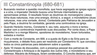 III Constantinopla (680-681)
 Buscando resolver a questão monofisita, que havia segregado as igrejas egípcia
e a síria, o imperador Heráclio buscou uma fórmula intermediária que
aproximasse ambas. O resultado foram as doutrinas do monoergismo (Jesus
tinha duas naturezas, mas uma energia, divina) e, a seguir, o monotelismo (duas
naturezas, mas uma vontade, divina). Contestada pelo Patriarca de Jerusalém e
pelo Papa, a doutrina foi combatida, gerando uma controvérsia na igreja.
 Quando Heráclio morreu, Constante II, seu neto, assumiu o trono e tentou
acabar com a controvérsia impedindo suas discussões. Por conta disso, o Papa
Martinho I e o monge Máximo, opositores do monotelismo, foram torturados,
exilados e mortos.
 Com a morte de Constante, em 668, e a queda do Egito e da Síria para os
muçulmanos, o debate ficou para ser resolvido por Constantino IV, que convidou
todos os cinco patriarcas para debaterem sobre a questão.
 Após 10 meses de discussões, com a presença pessoal dos patriarcas de
Constantinopla e Antioquia e de legados dos outros três, o monotelismo e seu
defensor, Macário de Antioquia, foram condenados. O Concílio declarou que, em
 