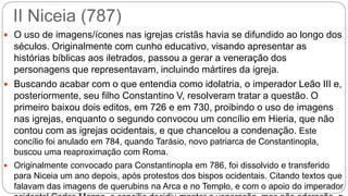II Niceia (787)
 O uso de imagens/ícones nas igrejas cristãs havia se difundido ao longo dos
séculos. Originalmente com cunho educativo, visando apresentar as
histórias bíblicas aos iletrados, passou a gerar a veneração dos
personagens que representavam, incluindo mártires da igreja.
 Buscando acabar com o que entendia como idolatria, o imperador Leão III e,
posteriormente, seu filho Constantino V, resolveram tratar a questão. O
primeiro baixou dois editos, em 726 e em 730, proibindo o uso de imagens
nas igrejas, enquanto o segundo convocou um concílio em Hieria, que não
contou com as igrejas ocidentais, e que chancelou a condenação. Este
concílio foi anulado em 784, quando Tarásio, novo patriarca de Constantinopla,
buscou uma reaproximação com Roma.
 Originalmente convocado para Constantinopla em 786, foi dissolvido e transferido
para Niceia um ano depois, após protestos dos bispos ocidentais. Citando textos que
falavam das imagens de querubins na Arca e no Templo, e com o apoio do imperador
 
