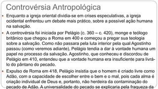 Controvérsia Antropológica
 Enquanto a igreja oriental dividia-se em crises especulativas, a igreja
ocidental enfrentou um debate mais prático, sobre a possível ação humana
na salvação.
 A controvérsia foi iniciada por Pelágio (c. 360 – c. 420), monge e teólogo
britânico que chegou a Roma em 400 e começou a pregar sua teologia
sobre a salvação. Como não passara pela luta interior pela qual Agostinho
passou (como veremos adiante), Pelágio tendia a dar à vontade humana um
papel no processo da salvação. Agostinho, que conheceu e discordou de
Pelágio em 410, entendeu que a vontade humana era insuficiente para livrá-
lo do pântano do pecado.
 Expulso de Roma em 418, Pelágio insistia que o homem é criado livre como
Adão, com a capacidade de escolher entre o bem e o mal, pois cada alma é
criação individual de Deus e, portanto, não herdeira da contaminação do
pecado de Adão. A universalidade do pecado se explicaria pela fraqueza da
 