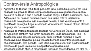 Controvérsia Antropológica
 Agostinho de Hipona (354-430), por outro lado, entendia que isso era uma
negação da graça de Deus, compreendendo que a regeneração era obra
exclusiva de Deus e que o pecado de Adão atingiu a todos os homens, pois
Adão era o pai da raça humana. Como sua razão estava totalmente
corrompida pelo pecado, não era capaz de usar a sua vontade quanto à
questão da salvação. Logo, a salvação viria somente para os eleitos através
da graça de Deus em Cristo.
 As ideias de Pelágio foram condenadas no Concílio de Éfeso, mas as ideias
de Agostinho também não foram bem aceitas. João Cassiano (c. 360 – c.
435) tentou uma solução conciliatória, onde vontade humana e divina
cooperavam na salvação, pois a vontade humana era enfraquecida, mas
não corrompida, pelo pecado. Essa ideia era para evitar que as doutrinas da
eleição e da graça irresistível de Agostinho gerassem uma
irresponsabilidade ética. A proposta de Cassiano foi condenada em 529 no
 