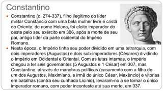 Constantino
 Constantino (c. 274-337), filho ilegítimo do líder
militar Constâncio com uma bela mulher livre e cristã
do Oriente, de nome Helena, foi eleito imperador do
oeste pelo seu exército em 306, após a morte de seu
pai, antigo líder da parte ocidental do Império
Romano.
 Nesta época, o Império tinha seu poder dividido em uma tetrarquia, com
dois imperadores (Augustos) e dois sub-imperadores (Césares) dividindo
o Império em Ocidental e Oriental. Com as lutas internas, o Império
chegou a ter seis governantes (5 Augustos e 1 César) em 307, mas
Constantino, através de manobras políticas (casamento com a filha de
um dos Augustos, Maximiano, e irmã do único César, Maxêncio) e vitórias
em batalhas (contra seu cunhado Licínio), levaram-no a se tornar o único
imperador romano, com poder inconteste até sua morte, em 337.
 