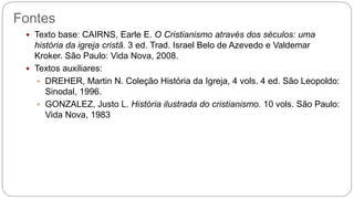 Fontes
 Texto base: CAIRNS, Earle E. O Cristianismo através dos séculos: uma
história da igreja cristã. 3 ed. Trad. Israel Belo de Azevedo e Valdemar
Kroker. São Paulo: Vida Nova, 2008.
 Textos auxiliares:
 DREHER, Martin N. Coleção História da Igreja, 4 vols. 4 ed. São Leopoldo:
Sinodal, 1996.
 GONZALEZ, Justo L. História ilustrada do cristianismo. 10 vols. São Paulo:
Vida Nova, 1983
 