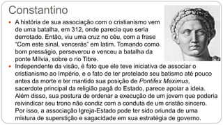 Constantino
 A história de sua associação com o cristianismo vem
de uma batalha, em 312, onde parecia que seria
derrotado. Então, viu uma cruz no céu, com a frase
“Com este sinal, vencerás” em latim. Tomando como
bom presságio, perseverou e venceu a batalha da
ponte Mílvia, sobre o rio Tibre.
 Independente da visão, é fato que ele teve iniciativa de associar o
cristianismo ao Império, e o fato de ter protelado seu batismo até pouco
antes da morte e ter mantido sua posição de Pontifex Maximus,
sacerdote principal da religião pagã do Estado, parece apoiar a ideia.
Além disso, sua postura de ordenar a execução de um jovem que poderia
reivindicar seu trono não condiz com a conduta de um cristão sincero.
Por isso, a associação Igreja-Estado pode ter sido oriunda de uma
mistura de superstição e sagacidade em sua estratégia de governo.
 