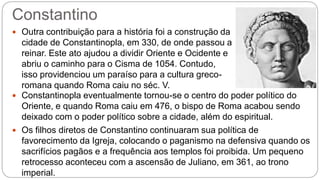 Constantino
 Outra contribuição para a história foi a construção da
cidade de Constantinopla, em 330, de onde passou a
reinar. Este ato ajudou a dividir Oriente e Ocidente e
abriu o caminho para o Cisma de 1054. Contudo,
isso providenciou um paraíso para a cultura greco-
romana quando Roma caiu no séc. V.
 Constantinopla eventualmente tornou-se o centro do poder político do
Oriente, e quando Roma caiu em 476, o bispo de Roma acabou sendo
deixado com o poder político sobre a cidade, além do espiritual.
 Os filhos diretos de Constantino continuaram sua política de
favorecimento da Igreja, colocando o paganismo na defensiva quando os
sacrifícios pagãos e a frequência aos templos foi proibida. Um pequeno
retrocesso aconteceu com a ascensão de Juliano, em 361, ao trono
imperial.
 