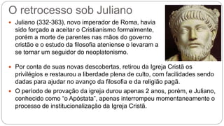 O retrocesso sob Juliano
 Juliano (332-363), novo imperador de Roma, havia
sido forçado a aceitar o Cristianismo formalmente,
porém a morte de parentes nas mãos do governo
cristão e o estudo da filosofia ateniense o levaram a
se tornar um seguidor do neoplatonismo.
 Por conta de suas novas descobertas, retirou da Igreja Cristã os
privilégios e restaurou a liberdade plena de culto, com facilidades sendo
dadas para ajudar no avanço da filosofia e da religião pagã.
 O período de provação da igreja durou apenas 2 anos, porém, e Juliano,
conhecido como “o Apóstata”, apenas interrompeu momentaneamente o
processo de institucionalização da Igreja Cristã.
 