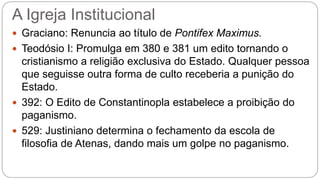 A Igreja Institucional
 Graciano: Renuncia ao título de Pontifex Maximus.
 Teodósio I: Promulga em 380 e 381 um edito tornando o
cristianismo a religião exclusiva do Estado. Qualquer pessoa
que seguisse outra forma de culto receberia a punição do
Estado.
 392: O Edito de Constantinopla estabelece a proibição do
paganismo.
 529: Justiniano determina o fechamento da escola de
filosofia de Atenas, dando mais um golpe no paganismo.
 
