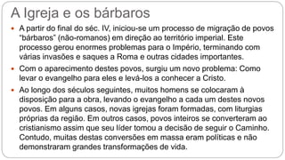 A Igreja e os bárbaros
 A partir do final do séc. IV, iniciou-se um processo de migração de povos
“bárbaros” (não-romanos) em direção ao território imperial. Este
processo gerou enormes problemas para o Império, terminando com
várias invasões e saques a Roma e outras cidades importantes.
 Com o aparecimento destes povos, surgiu um novo problema: Como
levar o evangelho para eles e levá-los a conhecer a Cristo.
 Ao longo dos séculos seguintes, muitos homens se colocaram à
disposição para a obra, levando o evangelho a cada um destes novos
povos. Em alguns casos, novas igrejas foram formadas, com liturgias
próprias da região. Em outros casos, povos inteiros se converteram ao
cristianismo assim que seu líder tomou a decisão de seguir o Caminho.
Contudo, muitas destas conversões em massa eram políticas e não
demonstraram grandes transformações de vida.
 