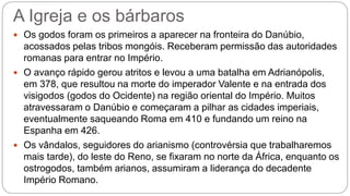 A Igreja e os bárbaros
 Os godos foram os primeiros a aparecer na fronteira do Danúbio,
acossados pelas tribos mongóis. Receberam permissão das autoridades
romanas para entrar no Império.
 O avanço rápido gerou atritos e levou a uma batalha em Adrianópolis,
em 378, que resultou na morte do imperador Valente e na entrada dos
visigodos (godos do Ocidente) na região oriental do Império. Muitos
atravessaram o Danúbio e começaram a pilhar as cidades imperiais,
eventualmente saqueando Roma em 410 e fundando um reino na
Espanha em 426.
 Os vândalos, seguidores do arianismo (controvérsia que trabalharemos
mais tarde), do leste do Reno, se fixaram no norte da África, enquanto os
ostrogodos, também arianos, assumiram a liderança do decadente
Império Romano.
 