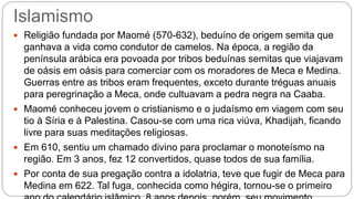 Islamismo
 Religião fundada por Maomé (570-632), beduíno de origem semita que
ganhava a vida como condutor de camelos. Na época, a região da
península arábica era povoada por tribos beduínas semitas que viajavam
de oásis em oásis para comerciar com os moradores de Meca e Medina.
Guerras entre as tribos eram frequentes, exceto durante tréguas anuais
para peregrinação a Meca, onde cultuavam a pedra negra na Caaba.
 Maomé conheceu jovem o cristianismo e o judaísmo em viagem com seu
tio à Síria e à Palestina. Casou-se com uma rica viúva, Khadijah, ficando
livre para suas meditações religiosas.
 Em 610, sentiu um chamado divino para proclamar o monoteísmo na
região. Em 3 anos, fez 12 convertidos, quase todos de sua família.
 Por conta de sua pregação contra a idolatria, teve que fugir de Meca para
Medina em 622. Tal fuga, conhecida como hégira, tornou-se o primeiro
 