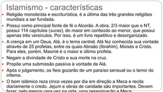 Islamismo - características
 Religião monoteísta e escriturística, é a última das três grandes religiões
mundiais a ser fundada.
 Possui como principal fonte de fé o Alcorão. A obra, 2/3 maior que o NT,
possui 114 capítulos (suras), do maior em conteúdo ao menor, que possui
apenas três versículos. Por isso, é um livro repetitivo e desorganizado.
 A crença em um Deus, Alá, é o tema central. Alá fez conhecida sua vontade
através de 25 profetas, entre os quais Abraão (Ibrahim), Moisés e Cristo.
Para eles, porém, Maomé é o maior e último profeta.
 Negam a divindade de Cristo e sua morte na cruz.
 Propõe uma submissão passiva à vontade de Alá.
 Após o julgamento, os fieis gozarão de um paraíso sensual ou o terror do
inferno.
 O bom islâmico reza cinco vezes por dia em direção a Meca e recita
diariamente o credo. Jejum e obras de caridade são importantes. Devem
 