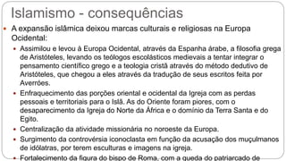 Islamismo - consequências
 A expansão islâmica deixou marcas culturais e religiosas na Europa
Ocidental:
 Assimilou e levou à Europa Ocidental, através da Espanha árabe, a filosofia grega
de Aristóteles, levando os teólogos escolásticos medievais a tentar integrar o
pensamento científico grego e a teologia cristã através do método dedutivo de
Aristóteles, que chegou a eles através da tradução de seus escritos feita por
Averróes.
 Enfraquecimento das porções oriental e ocidental da Igreja com as perdas
pessoais e territoriais para o Islã. As do Oriente foram piores, com o
desaparecimento da Igreja do Norte da África e o domínio da Terra Santa e do
Egito.
 Centralização da atividade missionária no noroeste da Europa.
 Surgimento da controvérsia iconoclasta em função da acusação dos muçulmanos
de idólatras, por terem esculturas e imagens na igreja.
 Fortalecimento da figura do bispo de Roma, com a queda do patriarcado de
 