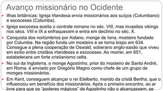 Avanço missionário no Ocidente
 Ilhas britânicas: Igreja Irlandesa envia missionários aos suíços (Columbano)
e escoceses (Columba).
 Igreja escocesa aceita o controle romano no séc. VIII, mas invasões vikings
nos sécs. VIII e IX a enfraquecem e entra em declínio no séc. X.
 Conquista dos nortúmbrios por Aidano, monge de Iona, mosteiro fundado
por Columba. Na região funda um mosteiro e se torna bispo em 634.
Consegue a plena cooperação de Oswald, soberano anglo-saxão que viveu
em exílio entre cristãos irlandeses e escoceses. Ao morrer, em 651,
estabelecera um forte cristianismo celta.
 No sul da Inglaterra, o monge Agostinho, prior do mosteiro de Santo André,
em Roma, é enviado por Gregório Magno como chefe de um grupo de
monges missionários.
 Em Kent, conseguem alcançar o rei Etelberto, marido da cristã Bertha, que o
influenciou em benefício dos missionários. Após o primeiro encontro, ao ar
livre para que os “poderes mágicos” de Agostinho não o alcançassem, se
 