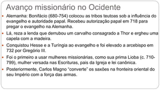 Avanço missionário no Ocidente
 Alemanha: Bonifácio (680-754) colocou as tribos teutoas sob a influência do
evangelho e autoridade papal. Recebeu autorização papal em 718 para
pregar o evangelho na Alemanha.
 Lá, reza a lenda que derrubou um carvalho consagrado a Thor e ergheu uma
capela com a madeira.
 Conquistou Hesse e a Turíngia ao evangelho e foi elevado a arcebispo em
732 por Gregório III.
 Foi o primeiro a usar mulheres missionárias, como sua prima Lioba (c. 710-
799), mulher versada nas Escrituras, pais da Igreja e lei canônica.
 Posteriormente, Carlos Magno “converte” os saxões na fronteira oriental do
seu Império com a força das armas.
 