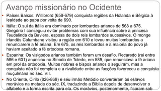 Avanço missionário no Ocidente
 Países Baixos: Willibrord (658-679) conquista regiões da Holanda e Bélgica à
lealdade ao papa por volta de 690.
 Itália: O sul da Itália era dominado por lombardos arianos de 568 a 675.
Gregório I conseguiu evitar problemas com sua influência sobre a princesa
Teudelinda da Baviera, esposa de dois reis lombardos sucessivos. O monge
irlandês Columbano visitou a região em 610 e levou muitos lombardos a
renunciarem a fé ariana. Em 675, os reis lombardos e a maioria do povo já
haviam aceitado a fé ortodoxa romana.
 Espanha: Os visigodos arianos também foram um desafio. Recaredo (rei entre
586 e 601) anunciou no Sínodo de Toledo, em 589, que renunciava a fé ariana
em prol da ortodoxia. Muitos nobres e bispos arianos o seguiram, mas a
conquista não foi completa e a rivalidade entre as facções favoreceu a conquista
muçulmana no séc. VII.
 No Oriente, Cirilo (826-869) e seu irmão Metódio converteram os eslavos
morávios na metade do séc. IX, traduzindo a Bíblia depois de desenvolver o
alfabeto e a forma escrita para ela. Os morávios, posteriormente, ficaram sob
 