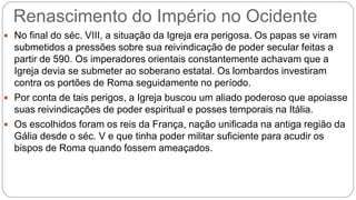 Renascimento do Império no Ocidente
 No final do séc. VIII, a situação da Igreja era perigosa. Os papas se viram
submetidos a pressões sobre sua reivindicação de poder secular feitas a
partir de 590. Os imperadores orientais constantemente achavam que a
Igreja devia se submeter ao soberano estatal. Os lombardos investiram
contra os portões de Roma seguidamente no período.
 Por conta de tais perigos, a Igreja buscou um aliado poderoso que apoiasse
suas reivindicações de poder espiritual e posses temporais na Itália.
 Os escolhidos foram os reis da França, nação unificada na antiga região da
Gália desde o séc. V e que tinha poder militar suficiente para acudir os
bispos de Roma quando fossem ameaçados.
 