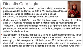 Dinastia Carolíngia
 Pepino de Heristal foi o primeiro desses prefeitos a reunir as
posses divididas de Clóvis. De 687 a 714 controlou os francos
e tornou o cargo de prefeito do palácio uma posição
hereditária, sendo preenchida por seus descendentes.
 Carlos Martelo (c. 689-741), seu filho ilegítimo, tomou as funções de prefeito
após 714. Ganhou notoriedade com a vitória sobre os muçulamanos em
Tours, em 732, sujeitando a Igreja Romana a si. Apoiou a obra de Bonifácio
por entender que, se convertidos ao cristianismo, os povos dalém do Reno
seriam fáceis de se lidar.
 Seu sucessor foi Pepino, o Breve (c. 714-768), que governou com seu irmão
de 741 a 747, quando seu irmão entrou para um mosteiro. Primeiro rei
carolíngio, pois tomou para si o título de rei em 751, juntamente com o posto
de prefeito do palácio, quando ajudou o papa Zacarias contra os lombardos
arianos, ganhando seu favor e depondo o último rei merovíngio, Childerico
 