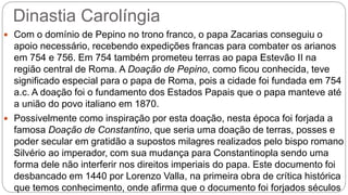 Dinastia Carolíngia
 Com o domínio de Pepino no trono franco, o papa Zacarias conseguiu o
apoio necessário, recebendo expedições francas para combater os arianos
em 754 e 756. Em 754 também prometeu terras ao papa Estevão II na
região central de Roma. A Doação de Pepino, como ficou conhecida, teve
significado especial para o papa de Roma, pois a cidade foi fundada em 754
a.c. A doação foi o fundamento dos Estados Papais que o papa manteve até
a união do povo italiano em 1870.
 Possivelmente como inspiração por esta doação, nesta época foi forjada a
famosa Doação de Constantino, que seria uma doação de terras, posses e
poder secular em gratidão a supostos milagres realizados pelo bispo romano
Silvério ao imperador, com sua mudança para Constantinopla sendo uma
forma dele não interferir nos direitos imperiais do papa. Este documento foi
desbancado em 1440 por Lorenzo Valla, na primeira obra de crítica histórica
que temos conhecimento, onde afirma que o documento foi forjados séculos
 