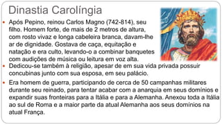 Dinastia Carolíngia
 Após Pepino, reinou Carlos Magno (742-814), seu
filho. Homem forte, de mais de 2 metros de altura,
com rosto vivaz e longa cabeleira branca, davam-lhe
ar de dignidade. Gostava de caça, equitação e
natação e era culto, levando-o a combinar banquetes
com audições de música ou leitura em voz alta.
 Dedicou-se também à religião, apesar de em sua vida privada possuir
concubinas junto com sua esposa, em seu palácio.
 Era homem de guerra, participando de cerca de 50 campanhas militares
durante seu reinado, para tentar acabar com a anarquia em seus domínios e
expandir suas fronteiras para a Itália e para a Alemanha. Anexou toda a Itália
ao sul de Roma e a maior parte da atual Alemanha aos seus domínios na
atual França.
 