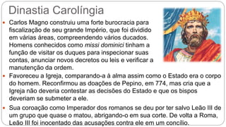 Dinastia Carolíngia
 Carlos Magno construiu uma forte burocracia para
fiscalização de seu grande Império, que foi dividido
em várias áreas, compreendendo vários ducados.
Homens conhecidos como missi dominici tinham a
função de visitar os duques para inspecionar suas
contas, anunciar novos decretos ou leis e verificar a
manutenção da ordem.
 Favoreceu a Igreja, comparando-a à alma assim como o Estado era o corpo
do homem. Reconfirmou as doações de Pepino, em 774, mas cria que a
Igreja não deveria contestar as decisões do Estado e que os bispos
deveriam se submeter a ele.
 Sua coroação como Imperador dos romanos se deu por ter salvo Leão III de
um grupo que quase o matou, abrigando-o em sua corte. De volta a Roma,
Leão III foi inocentado das acusações contra ele em um concílio.
 