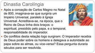 Dinastia Carolíngia
 Após a coroação de Carlos Magno no Natal
de 800, imaginava-se que surgiria um
Império Universal, paralelo à Igreja
Universal. Acreditava-se, na época, que o
Reino de Deus tinha dois braços: o
espiritual, presidido pelo papa, e o temporal,
responsabilidade do imperador.
 Os conflitos desta relação logo surgiram: O Imperador recebia
de Deus poder sobre os homens e delegava a autoridade ao
papa sobre as almas, ou vice-versa? Essa pergunta duraria
séculos para ser resolvida.
 
