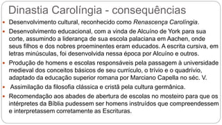 Dinastia Carolíngia - consequências
 Desenvolvimento cultural, reconhecido como Renascença Carolíngia.
 Desenvolvimento educacional, com a vinda de Alcuíno de York para sua
corte, assumindo a liderança de sua escola palaciana em Aachen, onde
seus filhos e dos nobres proeminentes eram educados. A escrita cursiva, em
letras minúsculas, foi desenvolvida nessa época por Alcuíno e outros.
 Produção de homens e escolas responsáveis pela passagem à universidade
medieval dos conceitos básicos de seu currículo, o trívio e o quadrívio,
adaptado da educação superior romana por Marciano Capella no séc. V.
 Assimilação da filosofia clássica e cristã pela cultura germânica.
 Recomendação aos abades de abertura de escolas no mosteiro para que os
intérpretes da Bíblia pudessem ser homens instruídos que compreendessem
e interpretassem corretamente as Escrituras.
 
