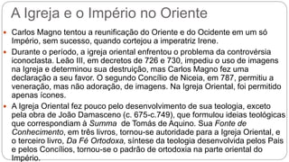 A Igreja e o Império no Oriente
 Carlos Magno tentou a reunificação do Oriente e do Ocidente em um só
Império, sem sucesso, quando cortejou a imperatriz Irene.
 Durante o período, a igreja oriental enfrentou o problema da controvérsia
iconoclasta. Leão III, em decretos de 726 e 730, impediu o uso de imagens
na Igreja e determinou sua destruição, mas Carlos Magno fez uma
declaração a seu favor. O segundo Concílio de Niceia, em 787, permitiu a
veneração, mas não adoração, de imagens. Na Igreja Oriental, foi permitido
apenas ícones.
 A Igreja Oriental fez pouco pelo desenvolvimento de sua teologia, exceto
pela obra de João Damasceno (c. 675-c.749), que formulou ideias teológicas
que correspondiam à Summa de Tomás de Aquino. Sua Fonte de
Conhecimento, em três livros, tornou-se autoridade para a Igreja Oriental, e
o terceiro livro, Da Fé Ortodoxa, síntese da teologia desenvolvida pelos Pais
e pelos Concílios, tornou-se o padrão de ortodoxia na parte oriental do
Império.
 