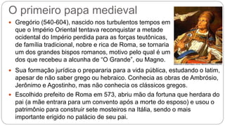 O primeiro papa medieval
 Gregório (540-604), nascido nos turbulentos tempos em
que o Império Oriental tentava reconquistar a metade
ocidental do Império perdida para as forças teutônicas,
de família tradicional, nobre e rica de Roma, se tornaria
um dos grandes bispos romanos, motivo pelo qual é um
dos que recebeu a alcunha de “O Grande”, ou Magno.
 Sua formação jurídica o prepararia para a vida pública, estudando o latim,
apesar de não saber grego ou hebraico. Conhecia as obras de Ambrósio,
Jerônimo e Agostinho, mas não conhecia os clássicos gregos.
 Escolhido prefeito de Roma em 573, abriu mão da fortuna que herdara do
pai (a mãe entrara para um convento após a morte do esposo) e usou o
patrimônio para construir sete mosteiros na Itália, sendo o mais
importante erigido no palácio de seu pai.
 