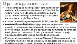 O primeiro papa medieval
 Torna-se monge no mesmo período, sendo embaixador
do bispo de Roma em Constantinopla de 578 a 585. Ao
voltar a Roma, foi eleito abade do mosteiro de Santo
André. Tornou-se monge por entender que o ascetismo
era uma forma de glorificar a Deus.
 Com a morte de Pelágio na epidemia de 590, foi eleito
para sucedê-lo no trono papal. Um dos mais nobres líderes da Igreja Romana, impressionou sua
geração com sua renúncia a sua grande riqueza. Via-se como “servo dos
servos de Deus”. Era missionário zeloso, sendo instrumento na conquista
dos ingleses ao cristianismo. Foi um grande administrador da igreja,
graças a sua formação jurídica, habilidade e bom senso.
 Era supersticioso e crédulo, com seus Diálogos (593) demonstrando isso.
Surpreendentemente, não se interessou em conhecer o idioma grego ou
 
