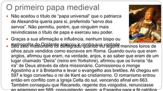 O primeiro papa medieval
 Não aceitou o título de “papa universal” que o patriarca
de Alexandria queria para si, preferindo “servo dos
servos”. Não permitiu, porém, que ninguém mais
reivindicasse o título de papa e exerceu seu poder.
 Graças a sua afirmação e influência, nenhum bispo ou
metropolita do Ocidente arriscou ir contra sua vontade. Seu zelo missionário foi deflagrado quando viu alguns meninos loiros de
olhos azuis vendidos como escravos em Roma. Quando ouviu que eram
anglos, afirmou que eram, na verdade, anjos, e ao saber que eram de um
lugar chamado “Deira” (reino em Yorkshire), afirmou que os livraria “da
ira” de Deus através da obra missionário. Comissionou o monge
Agostinho a ir à Bretanha e levar o evangelho aos bretões. Ali chegou em
597 e logo converteu o rei de Kent ao cristianismo. O romanismo entrou
então em conflito com a Igreja Celta do sul, vencendo afinal em 663.
Também conseguiu que Recaredo, regente dos visigodos, renunciasse
 