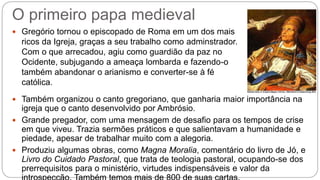 O primeiro papa medieval
 Gregório tornou o episcopado de Roma em um dos mais
ricos da Igreja, graças a seu trabalho como adminstrador.
Com o que arrecadou, agiu como guardião da paz no
Ocidente, subjugando a ameaça lombarda e fazendo-o
também abandonar o arianismo e converter-se à fé
católica.
 Também organizou o canto gregoriano, que ganharia maior importância na
igreja que o canto desenvolvido por Ambrósio.
 Grande pregador, com uma mensagem de desafio para os tempos de crise
em que viveu. Trazia sermões práticos e que salientavam a humanidade e
piedade, apesar de trabalhar muito com a alegoria.
 Produziu algumas obras, como Magna Moralia, comentário do livro de Jó, e
Livro do Cuidado Pastoral, que trata de teologia pastoral, ocupando-se dos
prerrequisitos para o ministério, virtudes indispensáveis e valor da
 