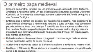 O primeiro papa medieval
 Gregório demonstrou também ser um grande teólogo, apontado entre Jerônimo,
Ambrósio e Agostinho como um dos quatro grandes doutores da Igreja Ocidental.
Construiu os fundamentos da teologia romana sustentada até Tomás de Aquino e
sua Summa Teológica.
 Entendia que o homem era pecador por nascimento e escolha, mas discordava de
Agostinho ao afirmar que o homem não herdava a culpa de Adão, mas somente o
pecado, como se fosse uma doença. A vontade era livre e apenas sua bondade
fora perdida. Aceitava a predestinação, limitando-a aos eleitos. A graça não era
irresistível, pois estava fundamentada na presciência divina e, em alguns casos,
nos méritos do homem.
 Defendia as boas obras e aceitava o purgatório como um lugar onde as almas
seriam purificadas, antes de entrar nos céus.
 Sustentava a inspiração verbal da Bíblia mas aceitava a tradição no mesmo nível.
 Modificou o Cânone da Missa, de forma a considerar a ceia como um sacrifício do
corpo e do sangue de Cristo.
 