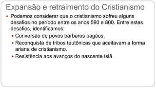 Expansão e retraimento do Cristianismo
 Podemos considerar que o cristianismo sofreu alguns
desafios no período entre os anos 590 e 800. Entre estes
desafios, identificamos:
 Conversão de povos bárbaros pagãos.
 Reconquista de tribos teutônicas que aceitavam a forma
ariana de cristianismo.
 Resistência aos avanços do nascente Islã.
 