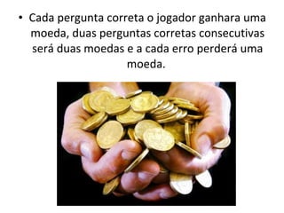 • Cada pergunta correta o jogador ganhara uma
moeda, duas perguntas corretas consecutivas
será duas moedas e a cada erro perderá uma
moeda.
 