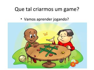 Que tal criarmos um game?
• Vamos aprender jogando?
 