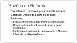 Razões da Reforma 
Protestantes: Retorno à igreja neotestamentária 
Católicos: Desejo de Lutero de se casar 
Seculares: 
Brigas entre monges agostinianos e dominicanos 
Desejo de Eduardo VIII de se divorciar e casar 
novamente 
Exploração econômica do papado sobre a Alemanha 
Influência das Nações-Estado 
 