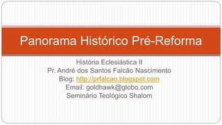 Panorama Histórico Pré-Reforma 
História Eclesiástica II 
Pr. André dos Santos Falcão Nascimento 
Blog: http://prfalcao.blogspot.com 
Email: goldhawk@globo.com 
Seminário Teológico Shalom 
 