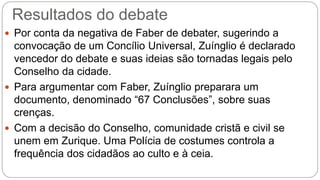 Resultados do debate 
 Por conta da negativa de Faber de debater, sugerindo a 
convocação de um Concílio Universal, Zuínglio é declarado 
vencedor do debate e suas ideias são tornadas legais pelo 
Conselho da cidade. 
 Para argumentar com Faber, Zuínglio preparara um 
documento, denominado “67 Conclusões”, sobre suas 
crenças. 
 Com a decisão do Conselho, comunidade cristã e civil se 
unem em Zurique. Uma Polícia de costumes controla a 
frequência dos cidadãos ao culto e à ceia. 
 