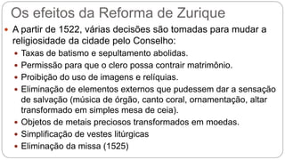 Os efeitos da Reforma de Zurique 
 A partir de 1522, várias decisões são tomadas para mudar a 
religiosidade da cidade pelo Conselho: 
 Taxas de batismo e sepultamento abolidas. 
 Permissão para que o clero possa contrair matrimônio. 
 Proibição do uso de imagens e relíquias. 
 Eliminação de elementos externos que pudessem dar a sensação 
de salvação (música de órgão, canto coral, ornamentação, altar 
transformado em simples mesa de ceia). 
 Objetos de metais preciosos transformados em moedas. 
 Simplificação de vestes litúrgicas 
 Eliminação da missa (1525) 
 