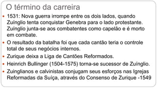 O término da carreira 
 1531: Nova guerra irrompe entre os dois lados, quando 
Zuínglio tenta conquistar Genebra para o lado protestante. 
Zuínglio junta-se aos combatentes como capelão e é morto 
em combate. 
 O resultado da batalha foi que cada cantão teria o controle 
total de seus negócios internos. 
 Zurique deixa a Liga de Cantões Reformados. 
 Heinrich Bullinger (1504-1575) torna-se sucessor de Zuínglio. 
 Zuinglianos e calvinistas conjugam seus esforços nas Igrejas 
Reformadas da Suíça, através do Consenso de Zurique -1549 
 