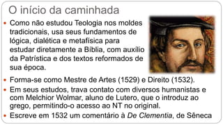 O início da caminhada 
 Como não estudou Teologia nos moldes 
tradicionais, usa seus fundamentos de 
lógica, dialética e metafísica para 
estudar diretamente a Bíblia, com auxílio 
da Patrística e dos textos reformados de 
sua época. 
 Forma-se como Mestre de Artes (1529) e Direito (1532). 
 Em seus estudos, trava contato com diversos humanistas e 
com Melchior Wolmar, aluno de Lutero, que o introduz ao 
grego, permitindo-o acesso ao NT no original. 
 Escreve em 1532 um comentário à De Clementia, de Sêneca 
 