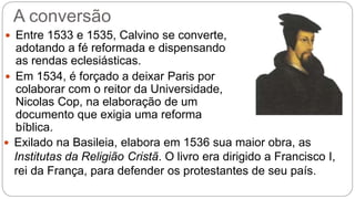 A conversão 
 Entre 1533 e 1535, Calvino se converte, 
adotando a fé reformada e dispensando 
as rendas eclesiásticas. 
 Em 1534, é forçado a deixar Paris por 
colaborar com o reitor da Universidade, 
Nicolas Cop, na elaboração de um 
documento que exigia uma reforma 
bíblica. 
 Exilado na Basileia, elabora em 1536 sua maior obra, as 
Institutas da Religião Cristã. O livro era dirigido a Francisco I, 
rei da França, para defender os protestantes de seu país. 
 