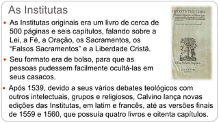 As Institutas 
 As Institutas originais era um livro de cerca de 
500 páginas e seis capítulos, falando sobre a 
Lei, a Fé, a Oração, os Sacramentos, os 
“Falsos Sacramentos” e a Liberdade Cristã. 
 Seu formato era de bolso, para que as 
pessoas pudessem facilmente ocultá-las em 
seus casacos. 
 Após 1539, devido a seus vários debates teológicos com 
outros intelectuais, grupos e religiosos, Calvino lança novas 
edições das Institutas, em latim e francês, até as versões finais 
de 1559 e 1560, que possuía quatro livros e oitenta capítulos. 
 
