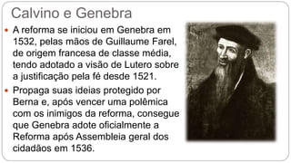 Calvino e Genebra 
 A reforma se iniciou em Genebra em 
1532, pelas mãos de Guillaume Farel, 
de origem francesa de classe média, 
tendo adotado a visão de Lutero sobre 
a justificação pela fé desde 1521. 
 Propaga suas ideias protegido por 
Berna e, após vencer uma polêmica 
com os inimigos da reforma, consegue 
que Genebra adote oficialmente a 
Reforma após Assembleia geral dos 
cidadãos em 1536. 
 