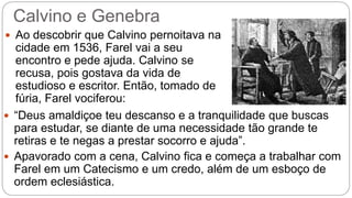 Calvino e Genebra 
 Ao descobrir que Calvino pernoitava na 
cidade em 1536, Farel vai a seu 
encontro e pede ajuda. Calvino se 
recusa, pois gostava da vida de 
estudioso e escritor. Então, tomado de 
fúria, Farel vociferou: 
 “Deus amaldiçoe teu descanso e a tranquilidade que buscas 
para estudar, se diante de uma necessidade tão grande te 
retiras e te negas a prestar socorro e ajuda”. 
 Apavorado com a cena, Calvino fica e começa a trabalhar com 
Farel em um Catecismo e um credo, além de um esboço de 
ordem eclesiástica. 
 
