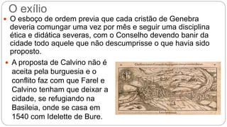 O exílio 
 O esboço de ordem previa que cada cristão de Genebra 
deveria comungar uma vez por mês e seguir uma disciplina 
ética e didática severas, com o Conselho devendo banir da 
cidade todo aquele que não descumprisse o que havia sido 
proposto. 
 A proposta de Calvino não é 
aceita pela burguesia e o 
conflito faz com que Farel e 
Calvino tenham que deixar a 
cidade, se refugiando na 
Basileia, onde se casa em 
1540 com Idelette de Bure. 
 