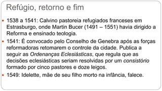 Refúgio, retorno e fim 
 1538 a 1541: Calvino pastoreia refugiados franceses em 
Estrasburgo, onde Martin Bucer (1491 – 1551) havia dirigido a 
Reforma e ensinado teologia. 
 1541: É convocado pelo Conselho de Genebra após as forças 
reformadoras retomarem o controle da cidade. Publica a 
seguir as Ordenanças Eclesiásticas, que regula que as 
decisões eclesiásticas seriam resolvidas por um consistório 
formado por cinco pastores e doze leigos. 
 1549: Idelette, mãe de seu filho morto na infância, falece. 
 