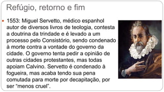 Refúgio, retorno e fim 
 1553: Miguel Servetto, médico espanhol 
autor de diversos livros de teologia, contesta 
a doutrina da trindade e é levado a um 
processo pelo Consistório, sendo condenado 
à morte contra a vontade do governo da 
cidade. O governo tenta pedir a opinião de 
outras cidades protestantes, mas todas 
apoiam Calvino. Servetto é condenado à 
fogueira, mas acaba tendo sua pena 
comutada para morte por decapitação, por 
ser “menos cruel”. 
 
