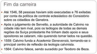 Fim da carreira 
 Até 1546, 58 pessoas haviam sido executadas e 76 exiladas 
por conta da política de controle eclesiástico do Consistório 
sobre os cidadãos de Genebra. 
 Após o julgamento de Servetto, a autoridade de Calvino na 
cidade não tem rival, pois os teólogos de todas as demais 
regiões da Suíça protestante lhe tinham dado apoio e seus 
opositores se calaram, não querendo tomar lados na questão. 
 1559: Calvino funda a Academia Genevensis, tornando-se o 
principal centro de reflexão da teologia calvinista. 
 1564: Calvino falece, sendo sucedido por Teodoro de Beza. 
 