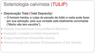 Soteriologia calvinista (TULIP) 
 Depravação Total (Total Depravity) 
 O homem herdou a culpa do pecado de Adão e nada pode fazer 
por sua salvação, pois sua vontade está totalmente corrompida 
(“Morto não tem escolha”). 
 Eleição Incondicional (Unconditional Election) 
 Expiação Limitada (Limited Atonement) 
 Graça Irresistível (Irresistible Grace) 
 Perseverança dos Santos (Perseverance of the Saints) 
 